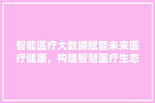 智能医疗大数据赋能未来医疗健康，构建智慧医疗生态