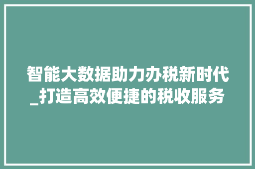 智能大数据助力办税新时代_打造高效便捷的税收服务体验