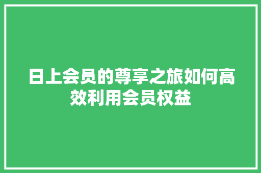 日上会员的尊享之旅如何高效利用会员权益