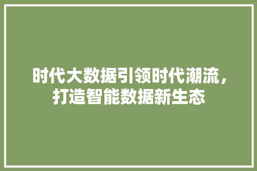 时代大数据引领时代潮流，打造智能数据新生态