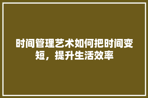 时间管理艺术如何把时间变短，提升生活效率