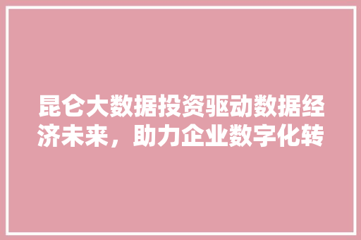 昆仑大数据投资驱动数据经济未来，助力企业数字化转型