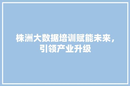 株洲大数据培训赋能未来，引领产业升级