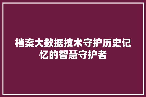 档案大数据技术守护历史记忆的智慧守护者