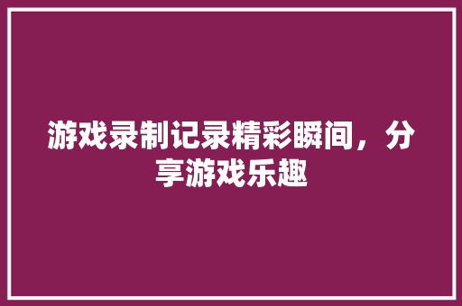 游戏录制记录精彩瞬间，分享游戏乐趣 前端技术