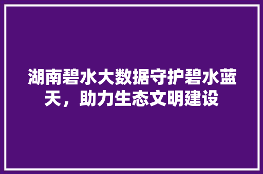 湖南碧水大数据守护碧水蓝天，助力生态文明建设