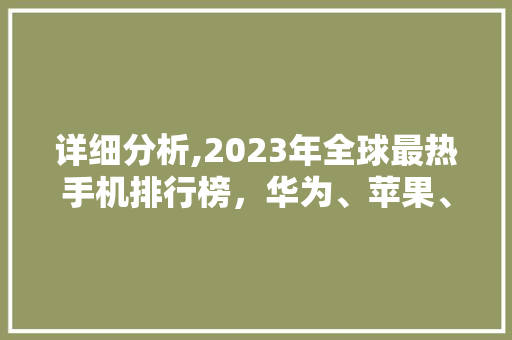 详细分析,2023年全球最热手机排行榜，华为、苹果、小米领跑 商务信函