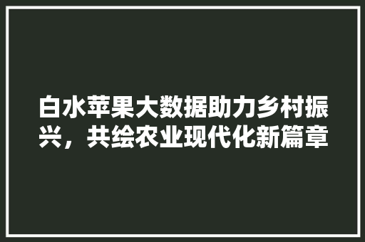 白水苹果大数据助力乡村振兴，共绘农业现代化新篇章