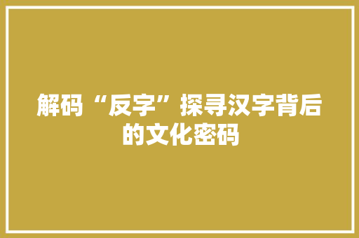 解码“反字”探寻汉字背后的文化密码