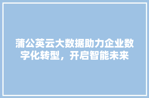 蒲公英云大数据助力企业数字化转型，开启智能未来