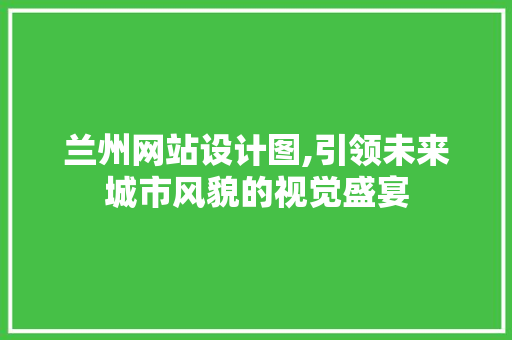 兰州网站设计图,引领未来城市风貌的视觉盛宴 市场营销范文
