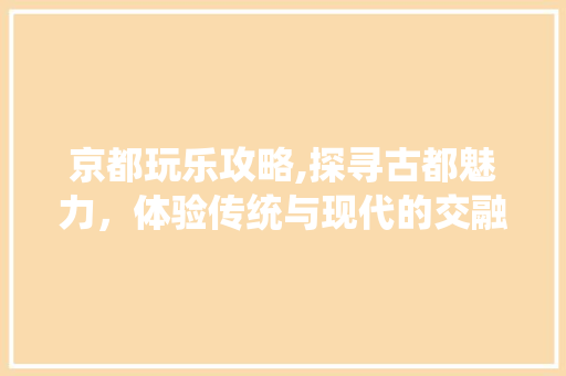 京都玩乐攻略,探寻古都魅力，体验传统与现代的交融
