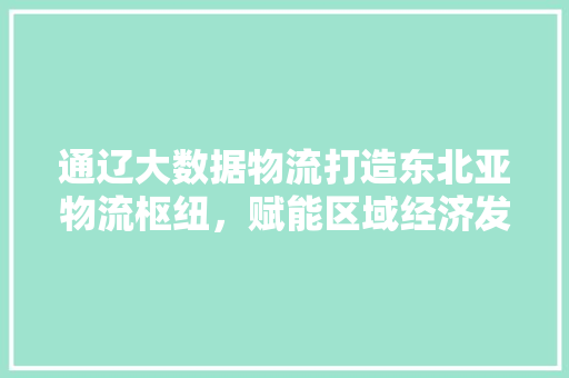 通辽大数据物流打造东北亚物流枢纽，赋能区域经济发展