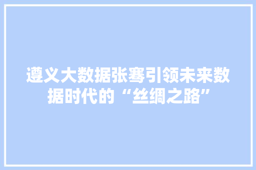 遵义大数据张骞引领未来数据时代的“丝绸之路”