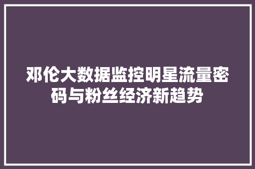 邓伦大数据监控明星流量密码与粉丝经济新趋势
