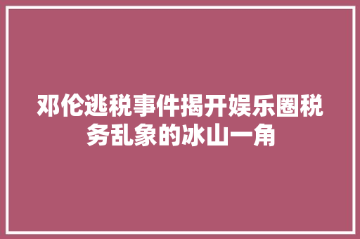 邓伦逃税事件揭开娱乐圈税务乱象的冰山一角