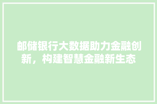 邮储银行大数据助力金融创新，构建智慧金融新生态