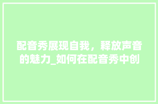 配音秀展现自我，释放声音的魅力_如何在配音秀中创作一篇1500字左右的文章