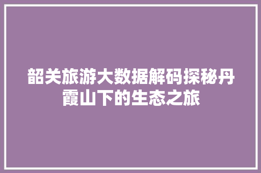 韶关旅游大数据解码探秘丹霞山下的生态之旅