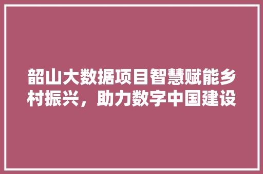 韶山大数据项目智慧赋能乡村振兴，助力数字中国建设