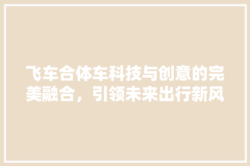 飞车合体车科技与创意的完美融合，引领未来出行新风尚