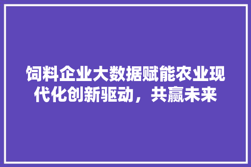 饲料企业大数据赋能农业现代化创新驱动，共赢未来