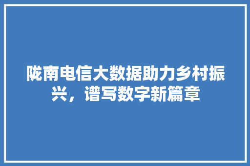 陇南电信大数据助力乡村振兴，谱写数字新篇章