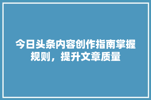今日头条内容创作指南掌握规则，提升文章质量