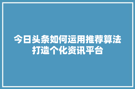 今日头条如何运用推荐算法打造个化资讯平台
