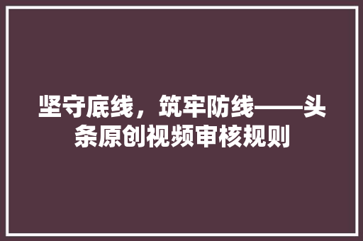 坚守底线，筑牢防线——头条原创视频审核规则