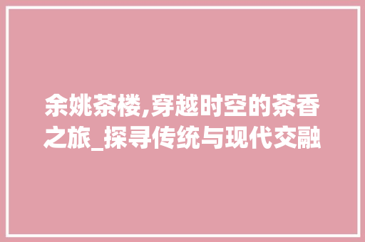 余姚茶楼,穿越时空的茶香之旅_探寻传统与现代交融的茶楼设计之美