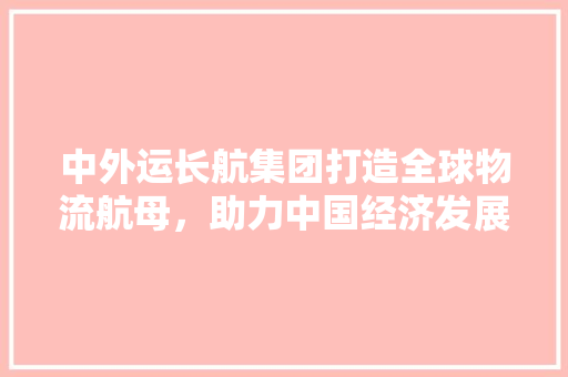 中外运长航集团打造全球物流航母，助力中国经济发展