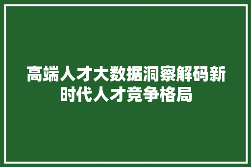高端人才大数据洞察解码新时代人才竞争格局