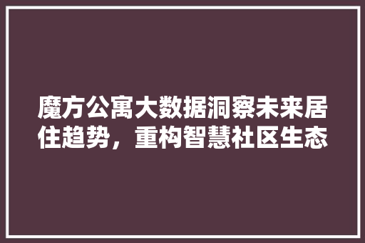 魔方公寓大数据洞察未来居住趋势，重构智慧社区生态