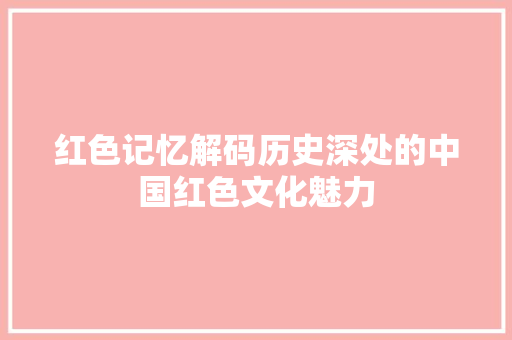 红色记忆解码历史深处的中国红色文化魅力