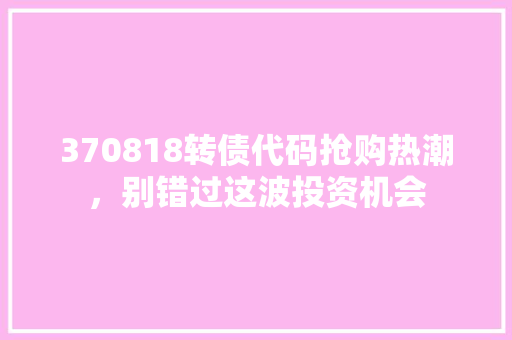 370818转债代码抢购热潮，别错过这波投资机会