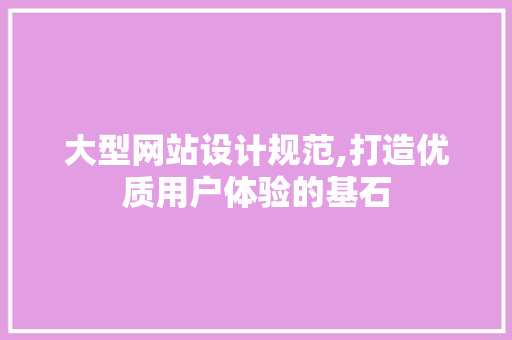 大型网站设计规范,打造优质用户体验的基石