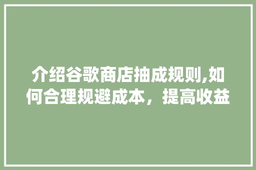 介绍谷歌商店抽成规则,如何合理规避成本，提高收益_谷歌商店抽成规则有哪些