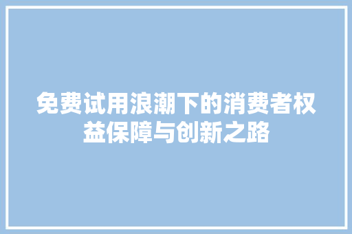 免费试用浪潮下的消费者权益保障与创新之路