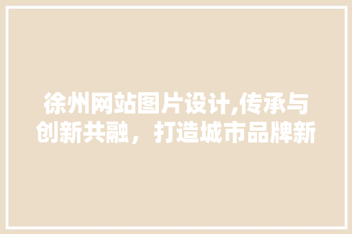 徐州网站图片设计,传承与创新共融，打造城市品牌新形象 响应式设计