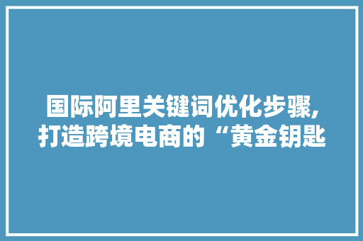 国际阿里关键词优化步骤,打造跨境电商的“黄金钥匙”