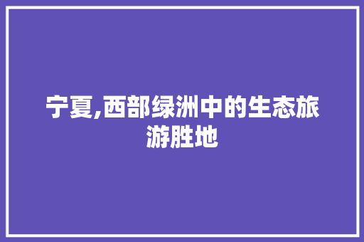 宁夏,西部绿洲中的生态旅游胜地