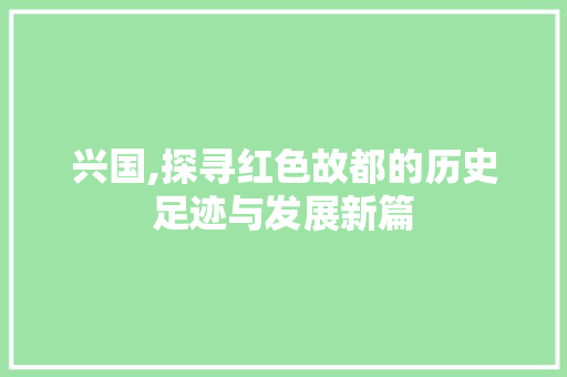 兴国,探寻红色故都的历史足迹与发展新篇