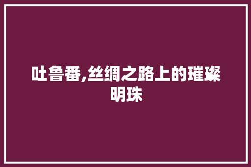 吐鲁番,丝绸之路上的璀璨明珠