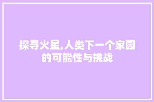 探寻火星,人类下一个家园的可能性与挑战