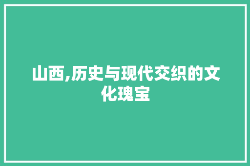 山西,历史与现代交织的文化瑰宝