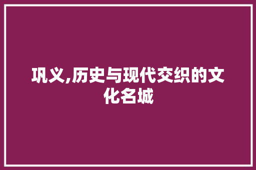 巩义,历史与现代交织的文化名城