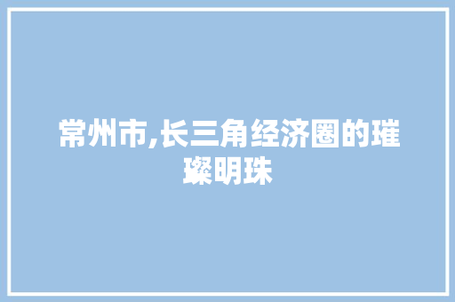 常州市,长三角经济圈的璀璨明珠