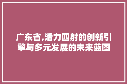 广东省,活力四射的创新引擎与多元发展的未来蓝图