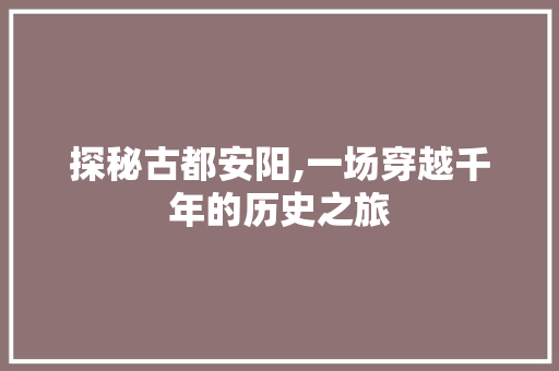 探秘古都安阳,一场穿越千年的历史之旅